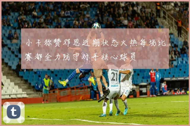小卡称赞邓恩近期状态火热每场比赛都全力防守对手核心球员