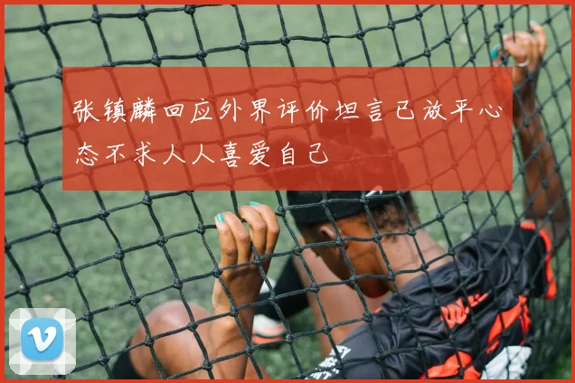 张镇麟回应外界评价坦言已放平心态不求人人喜爱自己