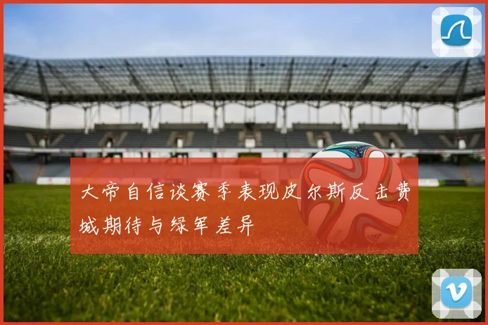 大帝自信谈赛季表现皮尔斯反击费城期待与绿军差异