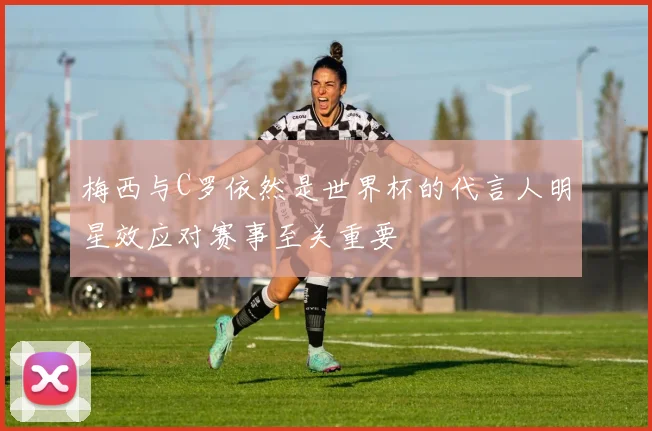 梅西与C罗依然是世界杯的代言人明星效应对赛事至关重要