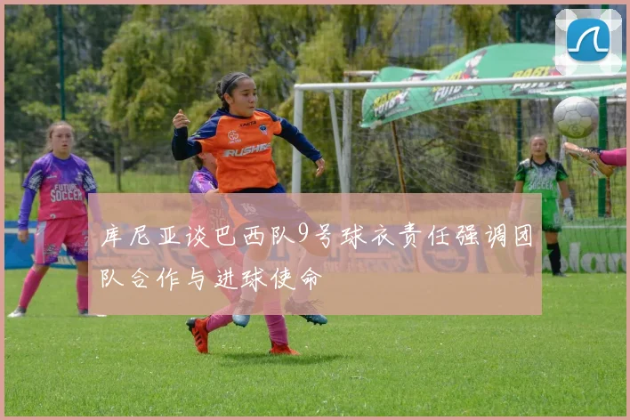 库尼亚谈巴西队9号球衣责任强调团队合作与进球使命