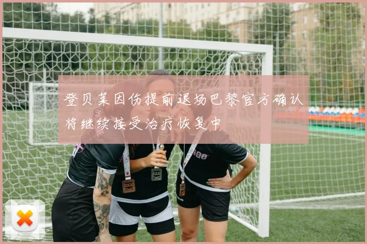 登贝莱因伤提前退场巴黎官方确认将继续接受治疗恢复中