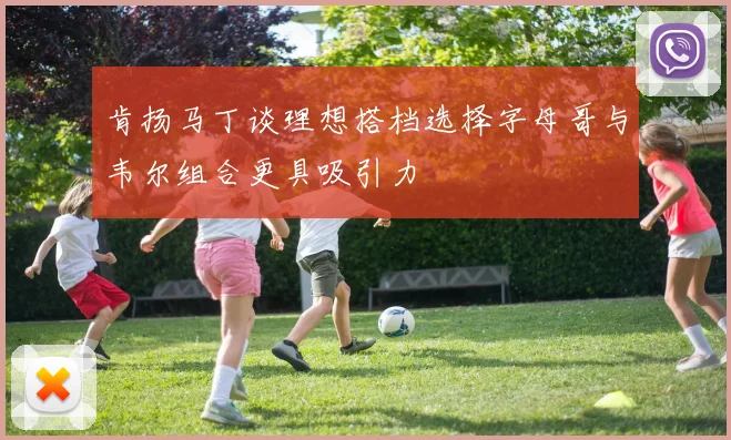 肯扬马丁谈理想搭档选择字母哥与韦尔组合更具吸引力