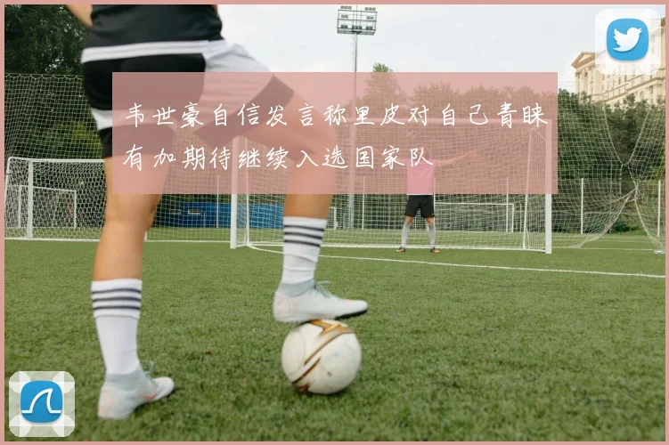 韦世豪自信发言称里皮对自己青睐有加期待继续入选国家队