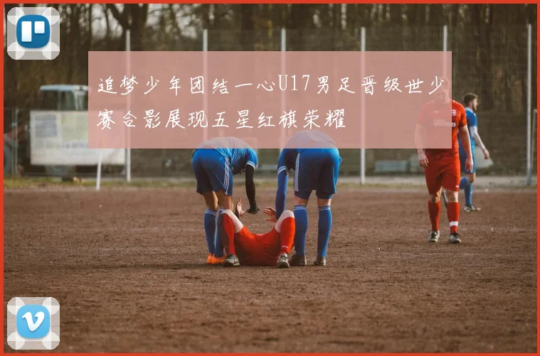 追梦少年团结一心U17男足晋级世少赛合影展现五星红旗荣耀