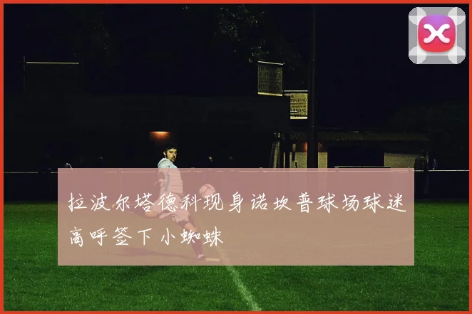 拉波尔塔德科现身诺坎普球场球迷高呼签下小蜘蛛