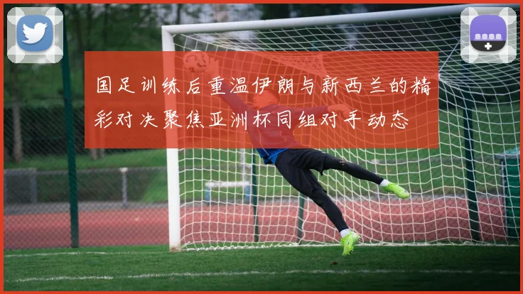 国足训练后重温伊朗与新西兰的精彩对决聚焦亚洲杯同组对手动态