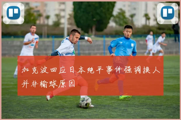 加克波回应日本绝平事件强调换人并非输球原因