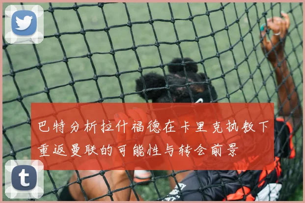 巴特分析拉什福德在卡里克执教下重返曼联的可能性与转会前景