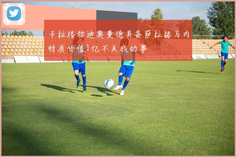 卡拉格称迪奥曼德具备萨拉赫马内特质价值1亿不关我的事